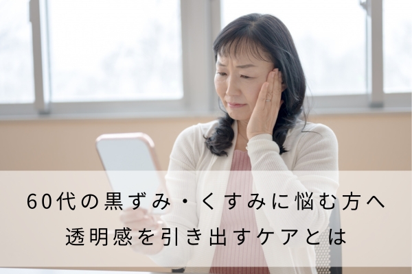 60代の黒ずみ・くすみに悩む方へ│透明感を引き出すケアとは