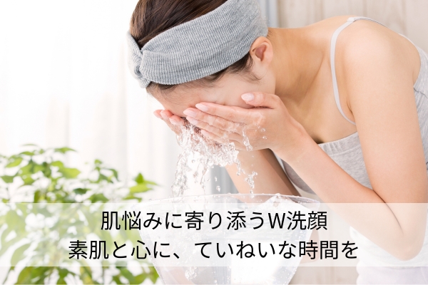 肌悩みに寄り添うW洗顔 |素肌と心に、ていねいな時間を